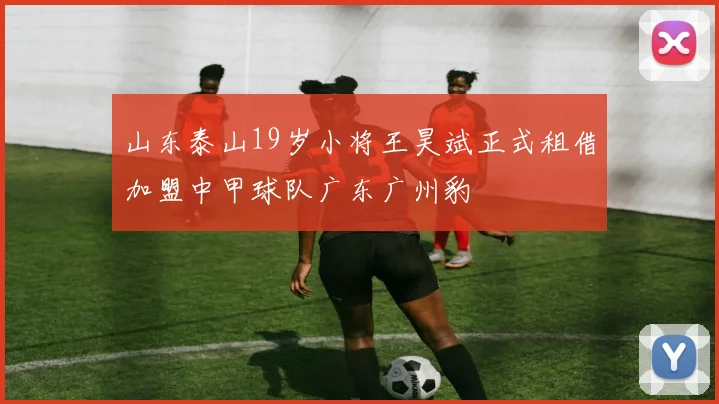 山东泰山19岁小将王昊斌正式租借加盟中甲球队广东广州豹