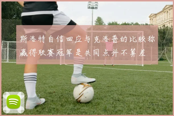 斯洛特自信回应与克洛普的比较称赢得联赛冠军是共同点并不算差