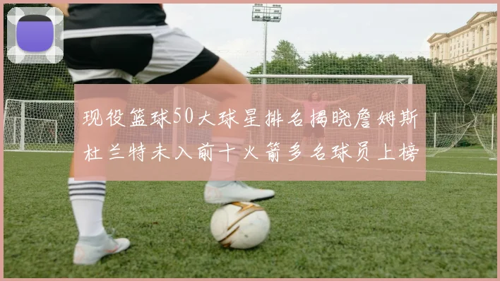 现役篮球50大球星排名揭晓詹姆斯杜兰特未入前十火箭多名球员上榜前五竞争激烈