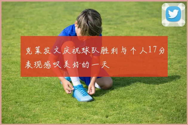 克莱发文庆祝球队胜利与个人17分表现感叹美好的一天