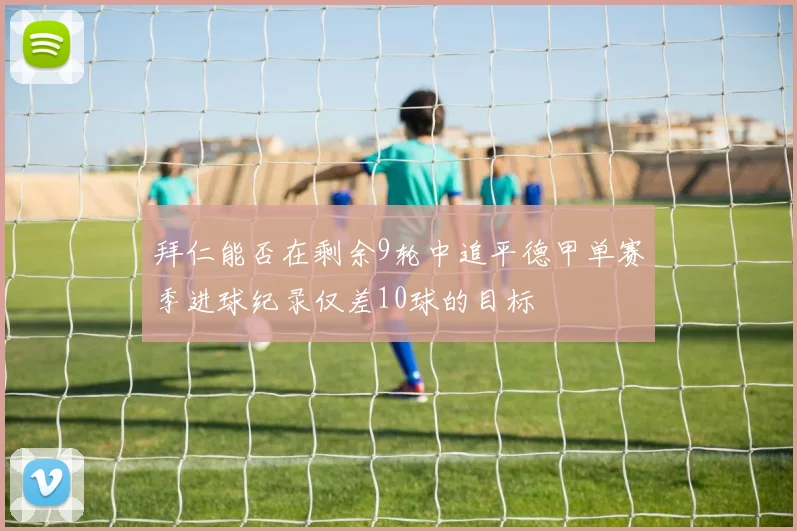 拜仁能否在剩余9轮中追平德甲单赛季进球纪录仅差10球的目标