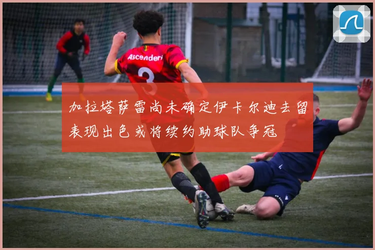 加拉塔萨雷尚未确定伊卡尔迪去留表现出色或将续约助球队争冠