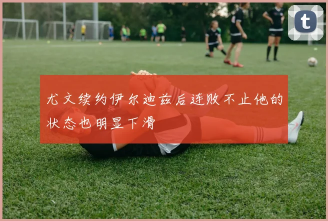 尤文续约伊尔迪兹后连败不止他的状态也明显下滑