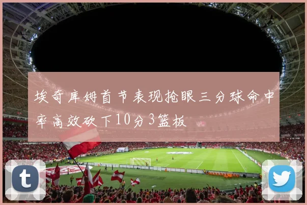 埃奇库姆首节表现抢眼三分球命中率高效砍下10分3篮板