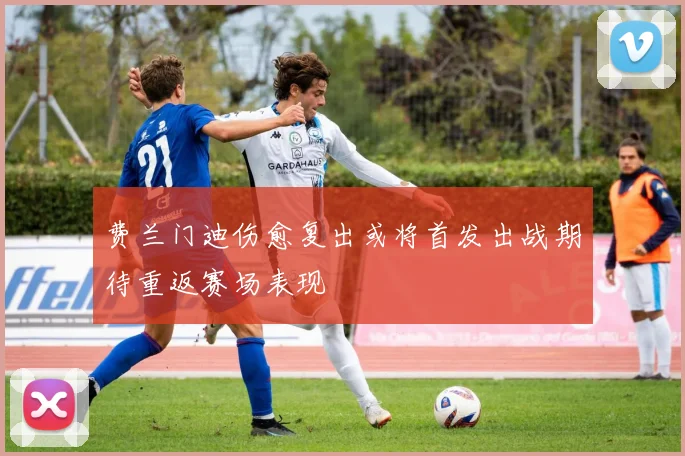 费兰门迪伤愈复出或将首发出战期待重返赛场表现