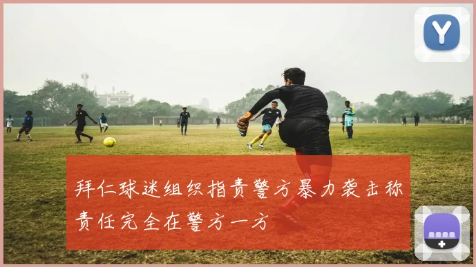 拜仁球迷组织指责警方暴力袭击称责任完全在警方一方