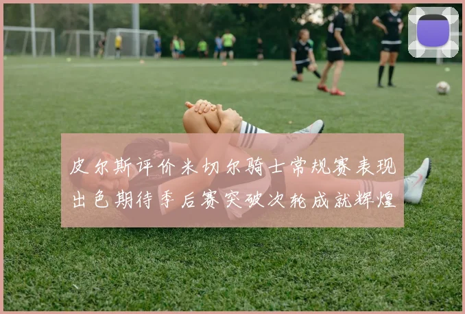 皮尔斯评价米切尔骑士常规赛表现出色期待季后赛突破次轮成就辉煌