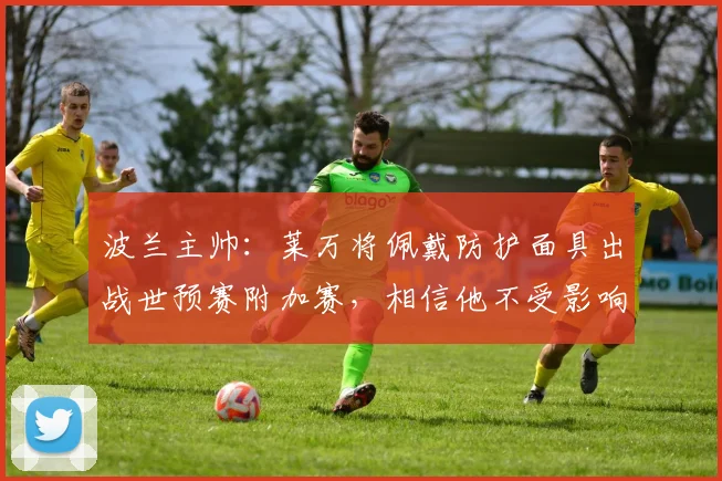 波兰主帅：莱万将佩戴防护面具出战世预赛附加赛，相信他不受影响