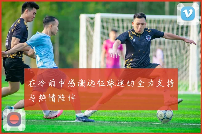 在冷雨中感谢远征球迷的全力支持与热情陪伴