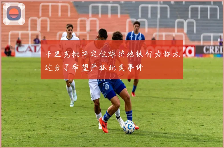 卡里克批评定位球挤地铁行为称太过分了希望严抓此类事件