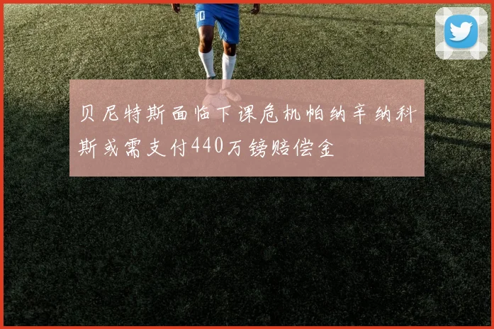 贝尼特斯面临下课危机帕纳辛纳科斯或需支付440万镑赔偿金