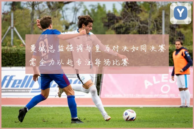 曼城总监强调与皇马对决如同决赛需全力以赴专注每场比赛