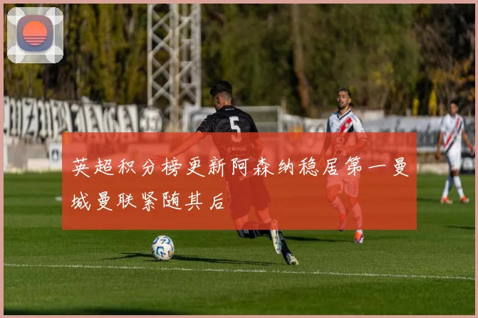英超积分榜更新阿森纳稳居第一曼城曼联紧随其后