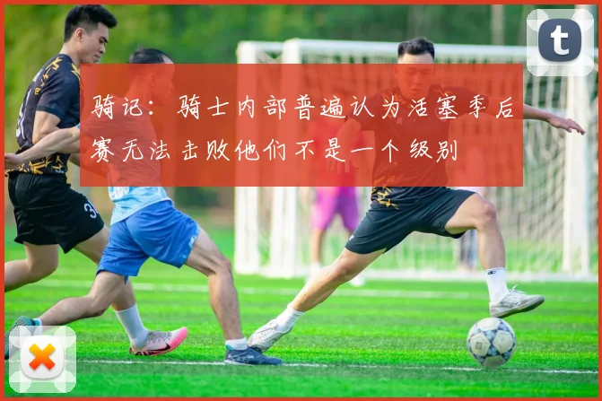骑记：骑士内部普遍认为活塞季后赛无法击败他们不是一个级别