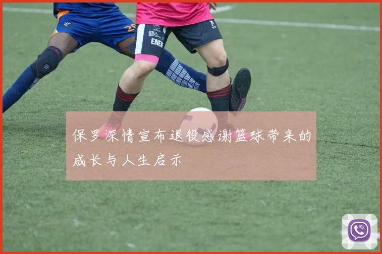 保罗深情宣布退役感谢篮球带来的成长与人生启示